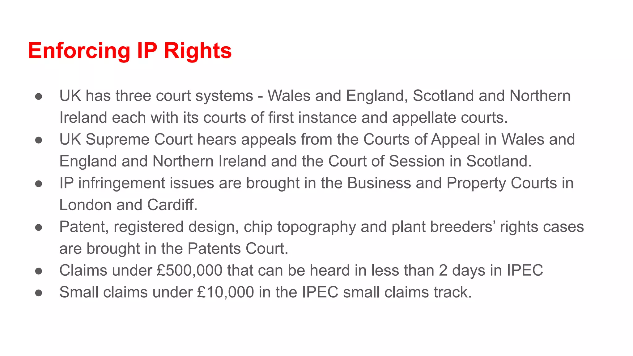 Enforcing IP Rights
● UK has three court systems - Wales and England, Scotland and Northern
Ireland each with its courts of first instance and appellate courts.
● UK Supreme Court hears appeals from the Courts of Appeal in Wales and
England and Northern Ireland and the Court of Session in Scotland.
● IP infringement issues are brought in the Business and Property Courts in
London and Cardiff.
● Patent, registered design, chip topography and plant breeders’ rights cases
are brought in the Patents Court.
● Claims under £500,000 that can be heard in less than 2 days in IPEC
● Small claims under £10,000 in the IPEC small claims track.
 