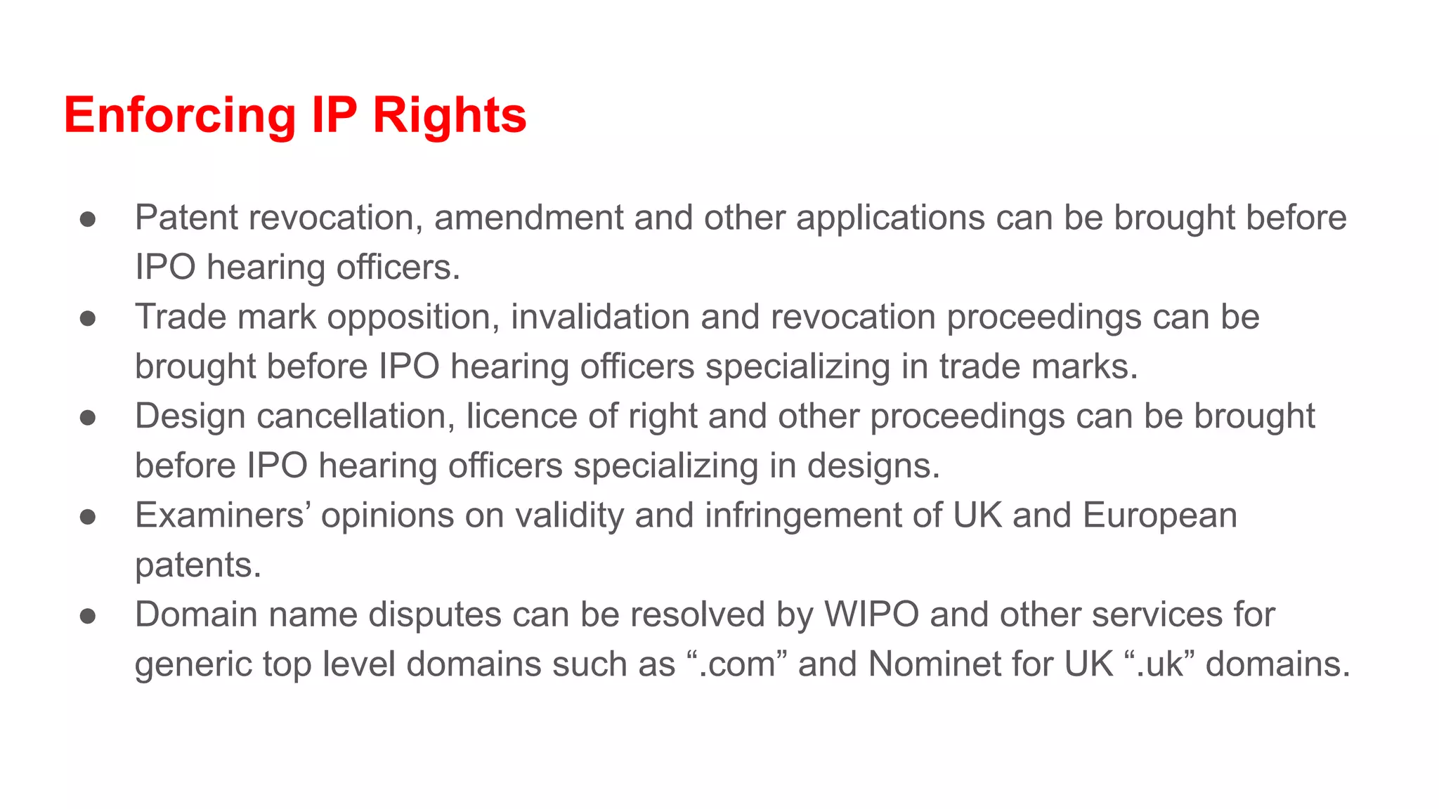 Enforcing IP Rights
● Patent revocation, amendment and other applications can be brought before
IPO hearing officers.
● Trade mark opposition, invalidation and revocation proceedings can be
brought before IPO hearing officers specializing in trade marks.
● Design cancellation, licence of right and other proceedings can be brought
before IPO hearing officers specializing in designs.
● Examiners’ opinions on validity and infringement of UK and European
patents.
● Domain name disputes can be resolved by WIPO and other services for
generic top level domains such as “.com” and Nominet for UK “.uk” domains.
 