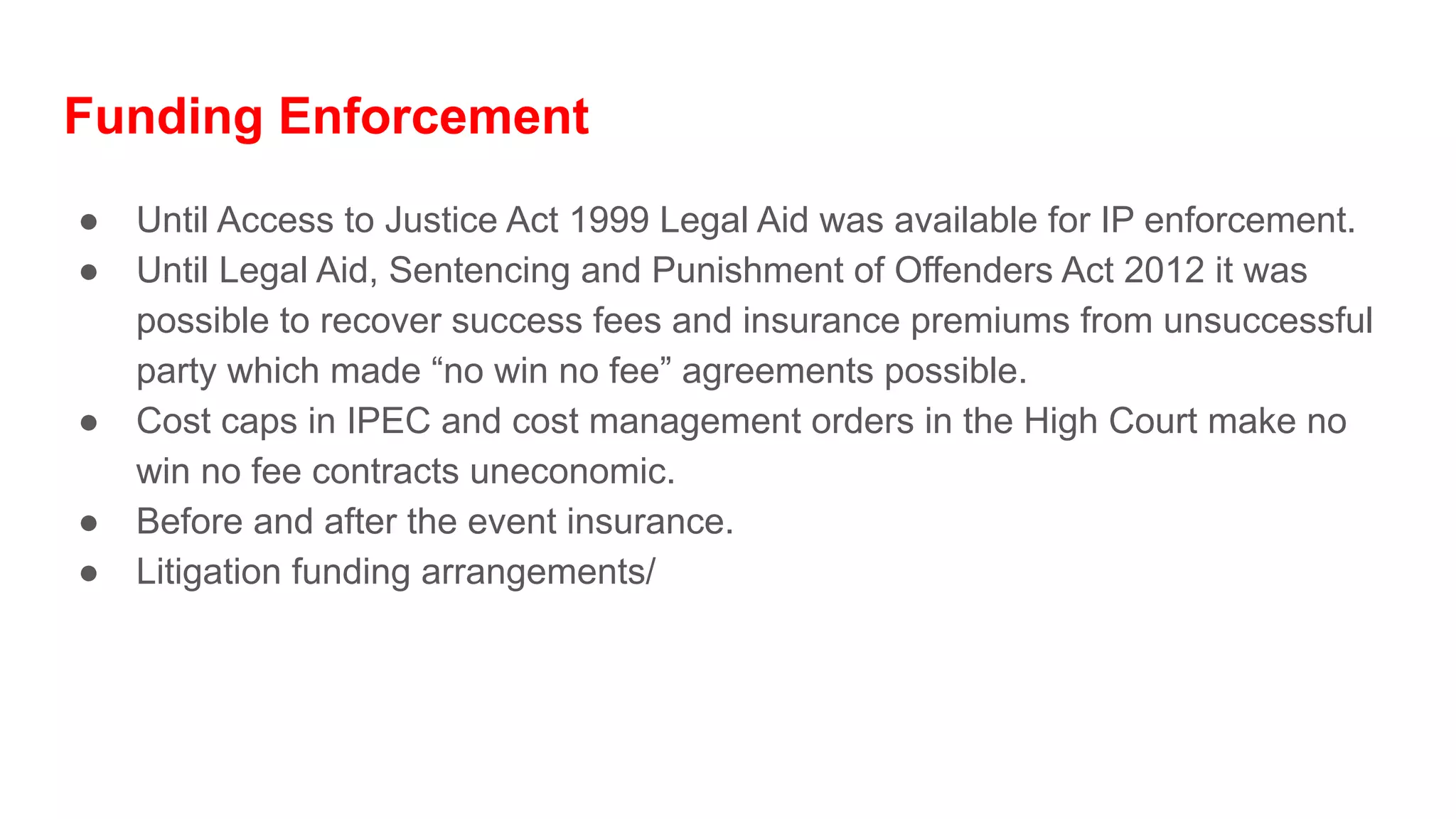Funding Enforcement
● Until Access to Justice Act 1999 Legal Aid was available for IP enforcement.
● Until Legal Aid, Sentencing and Punishment of Offenders Act 2012 it was
possible to recover success fees and insurance premiums from unsuccessful
party which made “no win no fee” agreements possible.
● Cost caps in IPEC and cost management orders in the High Court make no
win no fee contracts uneconomic.
● Before and after the event insurance.
● Litigation funding arrangements/
 