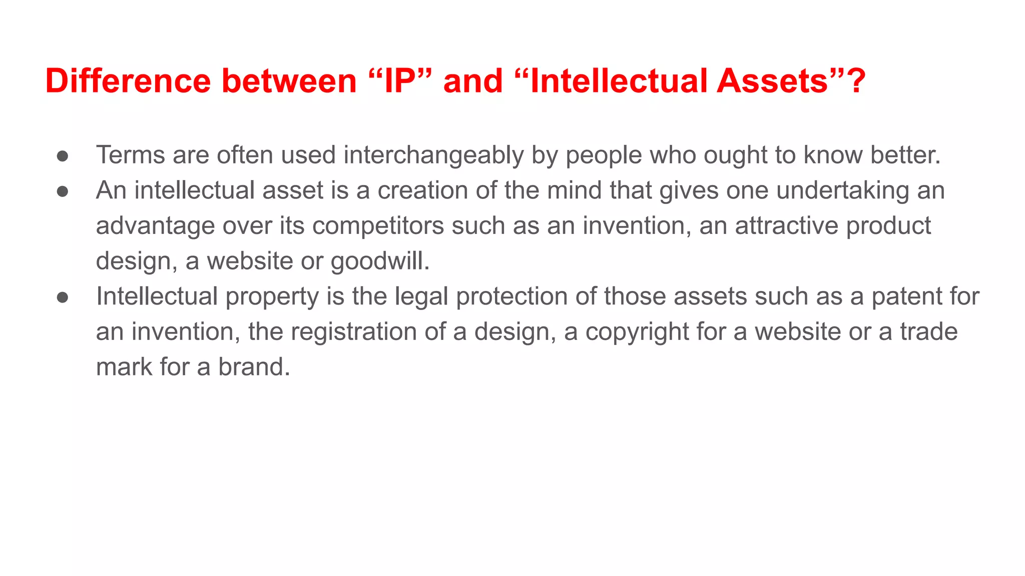 Difference between “IP” and “Intellectual Assets”?
● Terms are often used interchangeably by people who ought to know better.
● An intellectual asset is a creation of the mind that gives one undertaking an
advantage over its competitors such as an invention, an attractive product
design, a website or goodwill.
● Intellectual property is the legal protection of those assets such as a patent for
an invention, the registration of a design, a copyright for a website or a trade
mark for a brand.
 