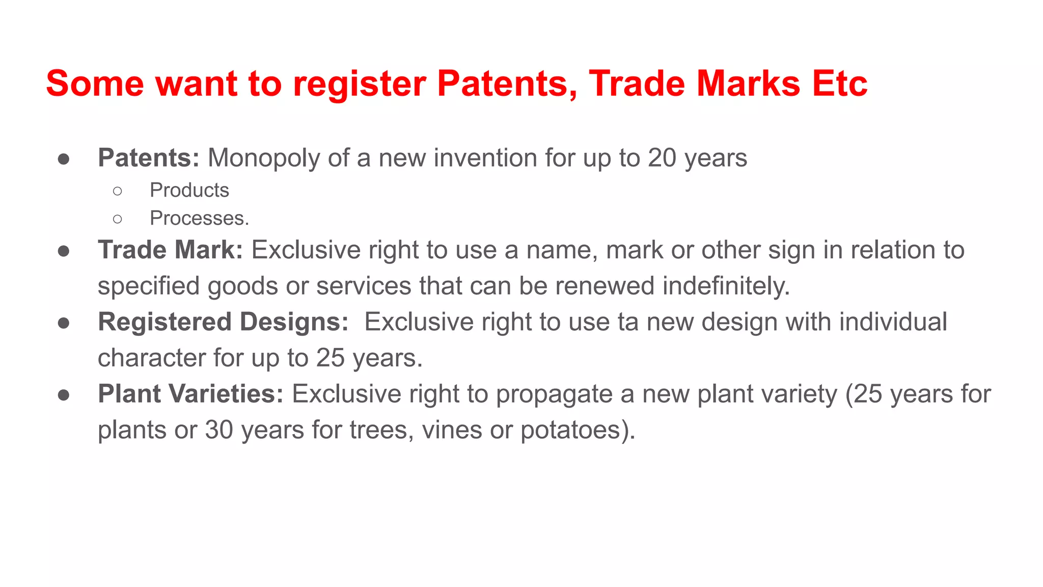 Some want to register Patents, Trade Marks Etc
● Patents: Monopoly of a new invention for up to 20 years
○ Products
○ Processes.
● Trade Mark: Exclusive right to use a name, mark or other sign in relation to
specified goods or services that can be renewed indefinitely.
● Registered Designs: Exclusive right to use ta new design with individual
character for up to 25 years.
● Plant Varieties: Exclusive right to propagate a new plant variety (25 years for
plants or 30 years for trees, vines or potatoes).
 