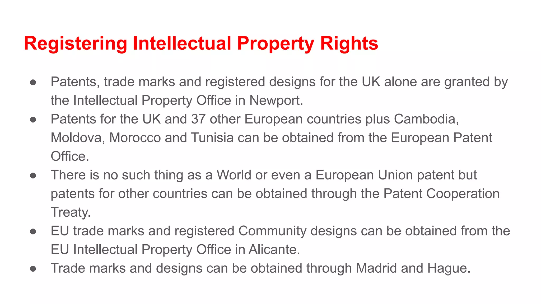 Registering Intellectual Property Rights
● Patents, trade marks and registered designs for the UK alone are granted by
the Intellectual Property Office in Newport.
● Patents for the UK and 37 other European countries plus Cambodia,
Moldova, Morocco and Tunisia can be obtained from the European Patent
Office.
● There is no such thing as a World or even a European Union patent but
patents for other countries can be obtained through the Patent Cooperation
Treaty.
● EU trade marks and registered Community designs can be obtained from the
EU Intellectual Property Office in Alicante.
● Trade marks and designs can be obtained through Madrid and Hague.
 