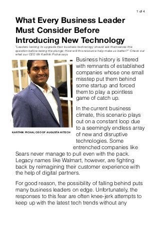 of1 4
What Every Business Leader
Must Consider Before
Introducing New Technology
“Leaders looking to upgrade their business technology should ask themselves this
question before taking the plunge: How will this resource help make us better?” Check out
what our CEO Mr Karthik Pichai says
Business history is littered
with remnants of established
companies whose one small
misstep put them behind
some startup and forced
them to play a pointless
game of catch up.
In the current business
climate, this scenario plays
out on a constant loop due
to a seemingly endless array
of new and disruptive
technologies. Some
entrenched companies like
Sears never manage to pull even with the pack.
Legacy names like Walmart, however, are ﬁghting
back by reimagining their customer experience with
the help of digital partners.
For good reason, the possibility of falling behind puts
many business leaders on edge. Unfortunately, the
responses to this fear are often knee-jerk attempts to
keep up with the latest tech trends without any
KARTHIK PICHAI, CEO OF AUGUSTA HITECH
 