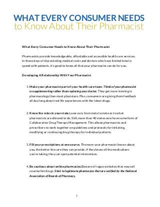 WHAT EVERY CONSUMER NEEDS
to Know About Their Pharmacist
 What Every Consumer Needs to Know About Their Pharmacist


 Pharmacists provide knowledgeable, affordable and accessible health care services.
 In these days of skyrocketing medical costs and doctors who have limited time to
 spend with patients, it's good to know all that your pharmacist can do for you.


 Developing A Relationship With Your Pharmacist


    1. Make your pharmacist part of your health care team. Think of your pharmacist
       as supplementing rather than replacing your doctor. They get more training in
       pharmacology than most physicians. Plus, consumers are giving them feedback
       all day long about real life experiences with the latest drugs.



    2. Know the rules in your state.Laws vary from state to state as to what
       pharmacists are allowed to do. Still, more than 40 states now have some form of
       Collaborative Drug Therapy Management. This allows pharmacists and
       prescribers to work together on guidelines and protocols for initiating,
       modifying or continuing drug therapy for individual patients.



    3. Fill your prescriptions at one source. The more your pharmacist knows about
       you, the better the care they can provide. If they know all the medications
       you’re taking, they can spot potential interactions.



    4. Be cautious about online pharmacies.Beware of rogue websites that may sell
       counterfeit drugs. Stick to legitimate pharmacies that are verified by the National
       Association of Boards of Pharmacy.




                                          1
 