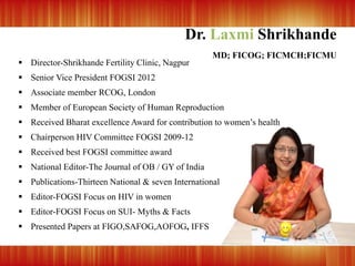 Dr. Laxmi Shrikhande
MD; FICOG; FICMCH;FICMU
 Director-Shrikhande Fertility Clinic, Nagpur
 Senior Vice President FOGSI 2012
 Associate member RCOG, London
 Member of European Society of Human Reproduction
 Received Bharat excellence Award for contribution to women’s health
 Chairperson HIV Committee FOGSI 2009-12
 Received best FOGSI committee award
 National Editor-The Journal of OB / GY of India
 Publications-Thirteen National & seven International
 Editor-FOGSI Focus on HIV in women
 Editor-FOGSI Focus on SUI- Myths & Facts
 Presented Papers at FIGO,SAFOG,AOFOG, IFFS
 