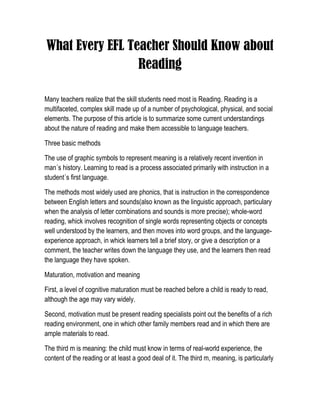 What Every EFL Teacher Should Know about Reading<br />Many teachers realize that the skill students need most is Reading. Reading is a multifaceted, complex skill made up of a number of psychological, physical, and social elements. The purpose of this article is to summarize some current understandings about the nature of reading and make them accessible to language teachers.<br />Three basic methods<br />The use of graphic symbols to represent meaning is a relatively recent invention in man´s history. Learning to read is a process associated primarily with instruction in a student´s first language.<br />The methods most widely used are phonics, that is instruction in the correspondence between English letters and sounds(also known as the linguistic approach, particulary when the analysis of letter combinations and sounds is more precise); whole-word reading, whick involves recognition of single words representing objects or concepts well understood by the learners, and then moves into word groups, and the language-experience approach, in whick learners tell a brief story, or give a description or a comment, the teacher writes down the language they use, and the learners then read the language they have spoken.<br />Maturation, motivation and meaning<br />First, a level of cognitive maturation must be reached before a child is ready to read, although the age may vary widely.  <br />Second, motivation must be present reading specialists point out the benefits of a rich reading environment, one in which other family members read and in which there are ample materials to read. <br />The third m is meaning: the child must know in terms of real-world experience, the content of the reading or at least a good deal of it. The third m, meaning, is particularly important for language teachers, who too often observe students reading word by word trying to get meaning from individual words rather than from longer stretches of print.<br />What are mature reading strategies? <br />Adjusting attention according to the Material.<br />Using the total context as an aid to comprehension<br />Skimming reading quickly to get an overall idea of the subject matter of a selection is called skimming.<br />Search Reading.<br />Prediccting. Guessing. Anticipating.<br />Critical Reading<br />Receptive Reading<br />Scanning <br />Using textual-discourse devices.<br />Synthesizing knowledge.<br />