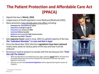The Patient Protection and Affordable Care Act
(PPACA)
• Signed into law in March, 2010
• Largest piece of health legislation since Medicare/Medicaid (1965)
• Many provisions have already gone into effect including:
– Exemption for “grandfathered” plans
– Dependent coverage to age 26
– Preventive care services at 100%
– Unlimited lifetime benefits
– Medicare tax increase for high income earners
– Minimum Loss Ratio “Rebates”
• U.S. Supreme Court ruled in June, 2012 to uphold majority of the law:
The “Individual Mandate” is a tax and that is legal
• Since the November 2012 elections regulations have been released
nearly every week on various parts of the law and how it will be
enforced
• Businesses need to prepare to comply with the law because the “Train
Has Left The Station”:
– While the Republican controlled House has again voted to repeal PPACA, the Democrat
controlled Senate will not and the President has indicated he will veto any repeal
legislation sent to him
– Chances are slim that amendment legislation will be approved during this session of
Congress
Roseville Chamber -
9/6/2013
3
 