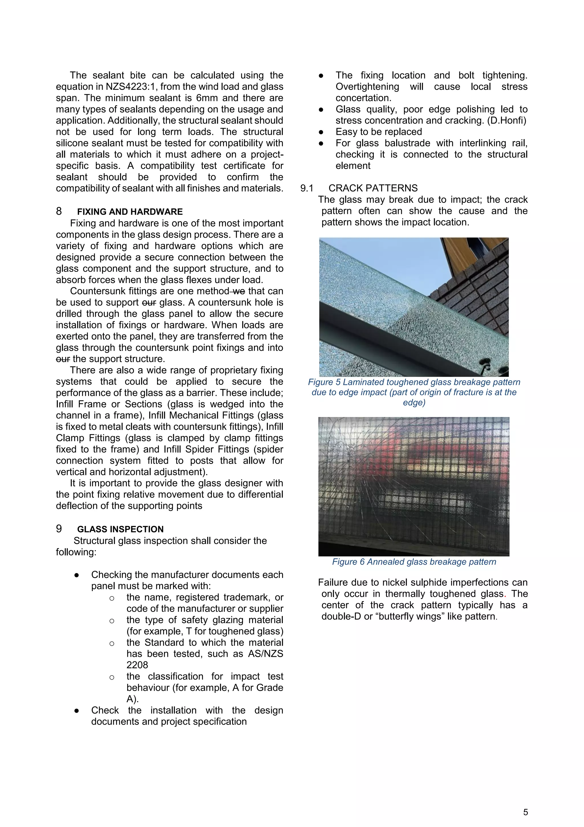 5
The sealant bite can be calculated using the
equation in NZS4223:1, from the wind load and glass
span. The minimum sealant is 6mm and there are
many types of sealants depending on the usage and
application. Additionally, the structural sealant should
not be used for long term loads. The structural
silicone sealant must be tested for compatibility with
all materials to which it must adhere on a project-
specific basis. A compatibility test certificate for
sealant should be provided to confirm the
compatibility of sealant with all finishes and materials.
8 FIXING AND HARDWARE
Fixing and hardware is one of the most important
components in the glass design process. There are a
variety of fixing and hardware options which are
designed provide a secure connection between the
glass component and the support structure, and to
absorb forces when the glass flexes under load.
Countersunk fittings are one method we that can
be used to support our glass. A countersunk hole is
drilled through the glass panel to allow the secure
installation of fixings or hardware. When loads are
exerted onto the panel, they are transferred from the
glass through the countersunk point fixings and into
our the support structure.
There are also a wide range of proprietary fixing
systems that could be applied to secure the
performance of the glass as a barrier. These include;
Infill Frame or Sections (glass is wedged into the
channel in a frame), Infill Mechanical Fittings (glass
is fixed to metal cleats with countersunk fittings), Infill
Clamp Fittings (glass is clamped by clamp fittings
fixed to the frame) and Infill Spider Fittings (spider
connection system fitted to posts that allow for
vertical and horizontal adjustment).
It is important to provide the glass designer with
the point fixing relative movement due to differential
deflection of the supporting points
9 GLASS INSPECTION
Structural glass inspection shall consider the
following:
● Checking the manufacturer documents each
panel must be marked with:
o the name, registered trademark, or
code of the manufacturer or supplier
o the type of safety glazing material
(for example, T for toughened glass)
o the Standard to which the material
has been tested, such as AS/NZS
2208
o the classification for impact test
behaviour (for example, A for Grade
A).
● Check the installation with the design
documents and project specification
● The fixing location and bolt tightening.
Overtightening will cause local stress
concertation.
● Glass quality, poor edge polishing led to
stress concentration and cracking. (D.Honfi)
● Easy to be replaced
● For glass balustrade with interlinking rail,
checking it is connected to the structural
element
9.1 CRACK PATTERNS
The glass may break due to impact; the crack
pattern often can show the cause and the
pattern shows the impact location.
Figure 5 Laminated toughened glass breakage pattern
due to edge impact (part of origin of fracture is at the
edge)
Figure 6 Annealed glass breakage pattern
Failure due to nickel sulphide imperfections can
only occur in thermally toughened glass. The
center of the crack pattern typically has a
double-D or “butterfly wings” like pattern.
 