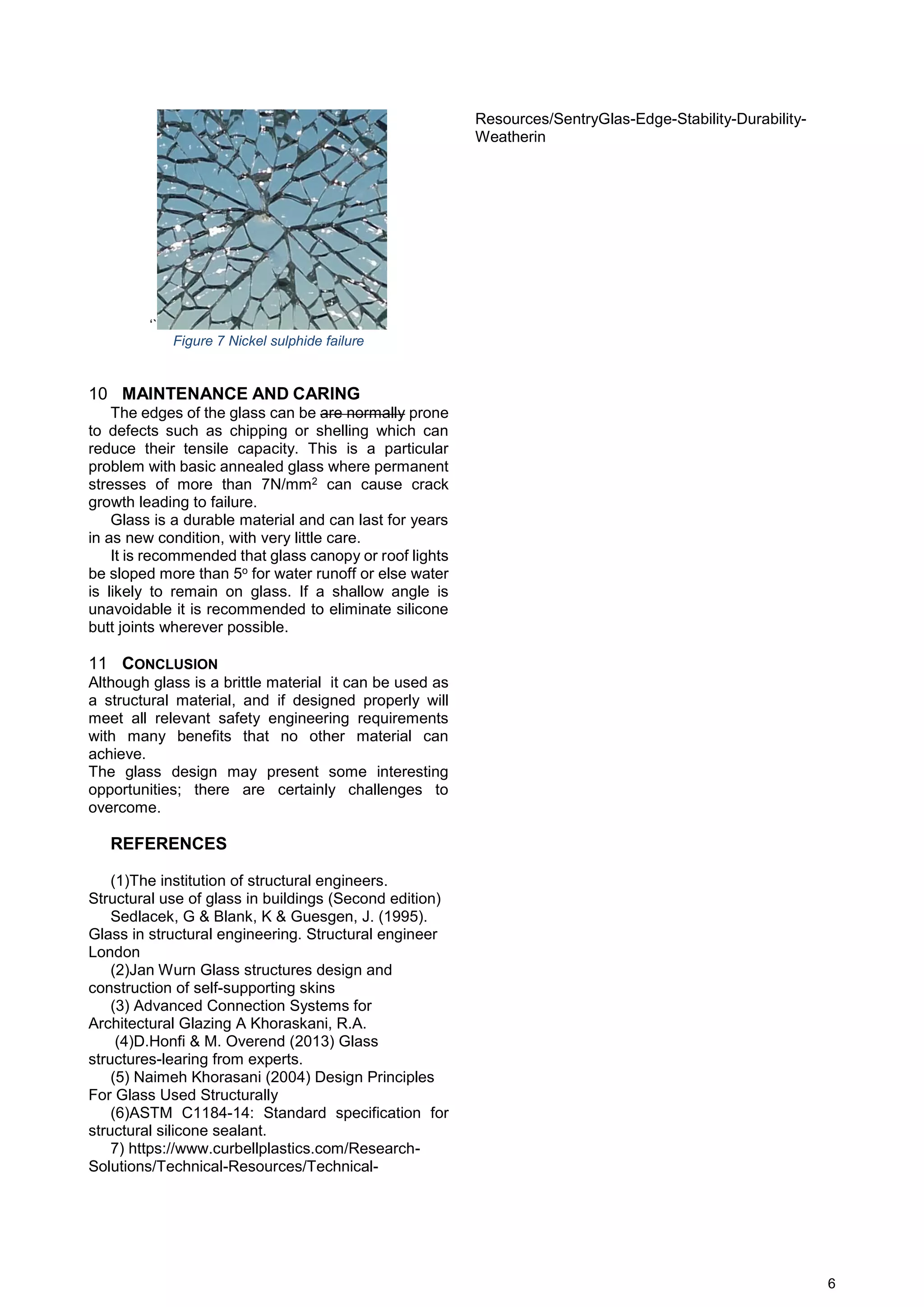 6
‘`
Figure 7 Nickel sulphide failure
10 MAINTENANCE AND CARING
The edges of the glass can be are normally prone
to defects such as chipping or shelling which can
reduce their tensile capacity. This is a particular
problem with basic annealed glass where permanent
stresses of more than 7N/mm2 can cause crack
growth leading to failure.
Glass is a durable material and can last for years
in as new condition, with very little care.
It is recommended that glass canopy or roof lights
be sloped more than 5o for water runoff or else water
is likely to remain on glass. If a shallow angle is
unavoidable it is recommended to eliminate silicone
butt joints wherever possible.
11 CONCLUSION
Although glass is a brittle material it can be used as
a structural material, and if designed properly will
meet all relevant safety engineering requirements
with many benefits that no other material can
achieve.
The glass design may present some interesting
opportunities; there are certainly challenges to
overcome.
REFERENCES
(1)The institution of structural engineers.
Structural use of glass in buildings (Second edition)
Sedlacek, G & Blank, K & Guesgen, J. (1995).
Glass in structural engineering. Structural engineer
London
(2)Jan Wurn Glass structures design and
construction of self-supporting skins
(3) Advanced Connection Systems for
Architectural Glazing A Khoraskani, R.A.
(4)D.Honfi & M. Overend (2013) Glass
structures-learing from experts.
(5) Naimeh Khorasani (2004) Design Principles
For Glass Used Structurally
(6)ASTM C1184-14: Standard specification for
structural silicone sealant.
7) https://www.curbellplastics.com/Research-
Solutions/Technical-Resources/Technical-
Resources/SentryGlas-Edge-Stability-Durability-
Weatherin
 