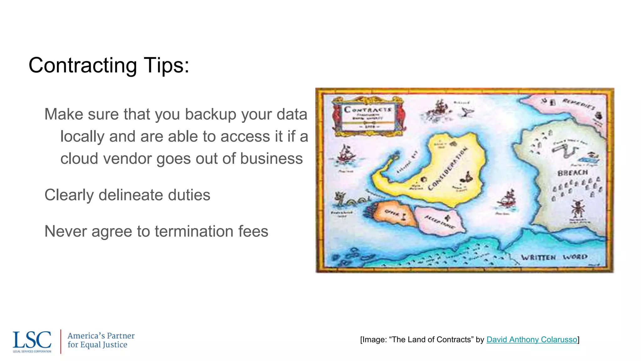 Contracting Tips:
Make sure that you backup your data
locally and are able to access it if a
cloud vendor goes out of business
Clearly delineate duties
Never agree to termination fees
[Image: “The Land of Contracts” by David Anthony Colarusso]
 