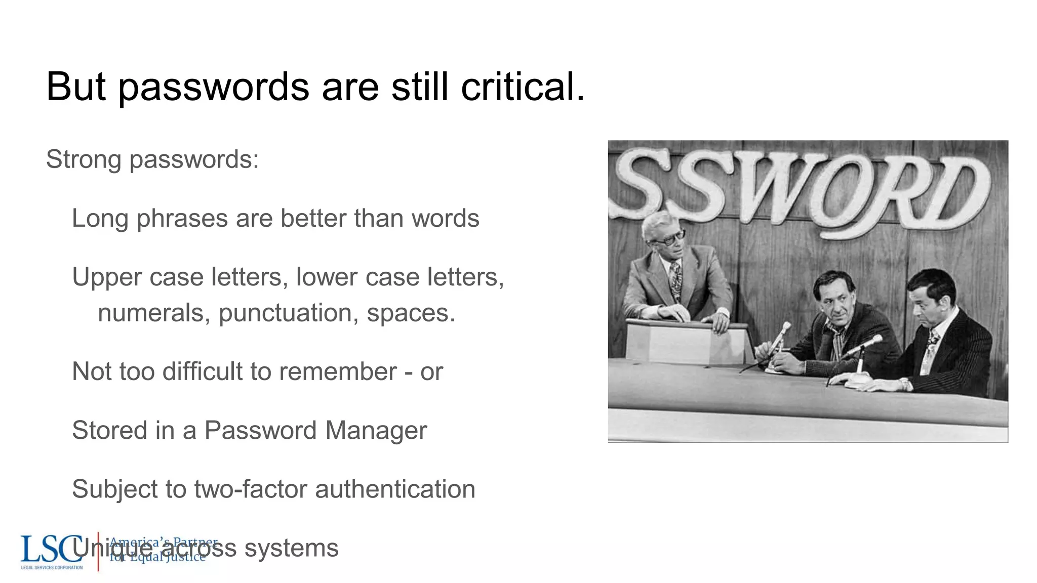 But passwords are still critical.
Strong passwords:
Long phrases are better than words
Upper case letters, lower case letters,
numerals, punctuation, spaces.
Not too difficult to remember - or
Stored in a Password Manager
Subject to two-factor authentication
Unique across systems
 