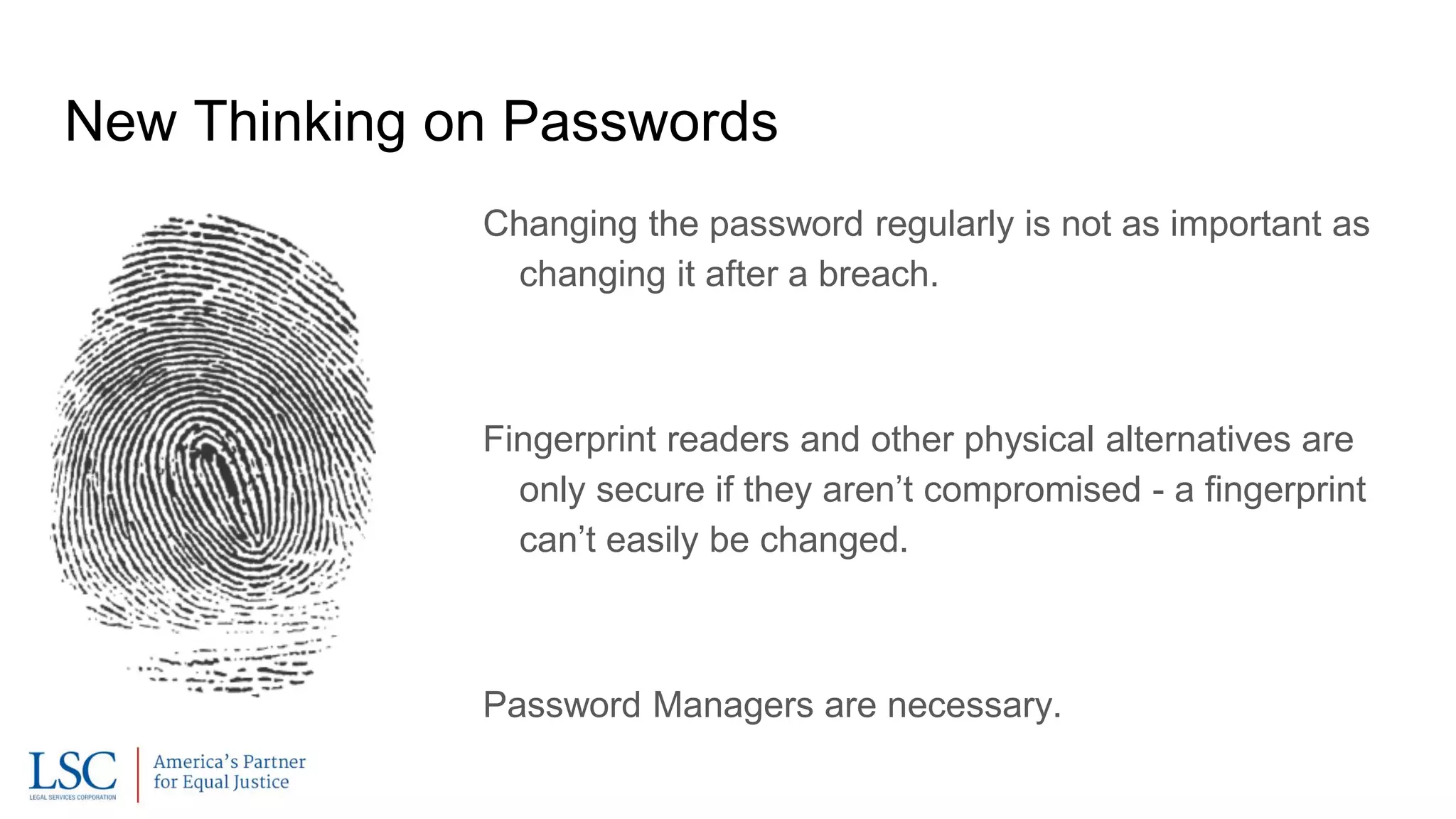 New Thinking on Passwords
Changing the password regularly is not as important as
changing it after a breach.
Fingerprint readers and other physical alternatives are
only secure if they aren’t compromised - a fingerprint
can’t easily be changed.
Password Managers are necessary.
 