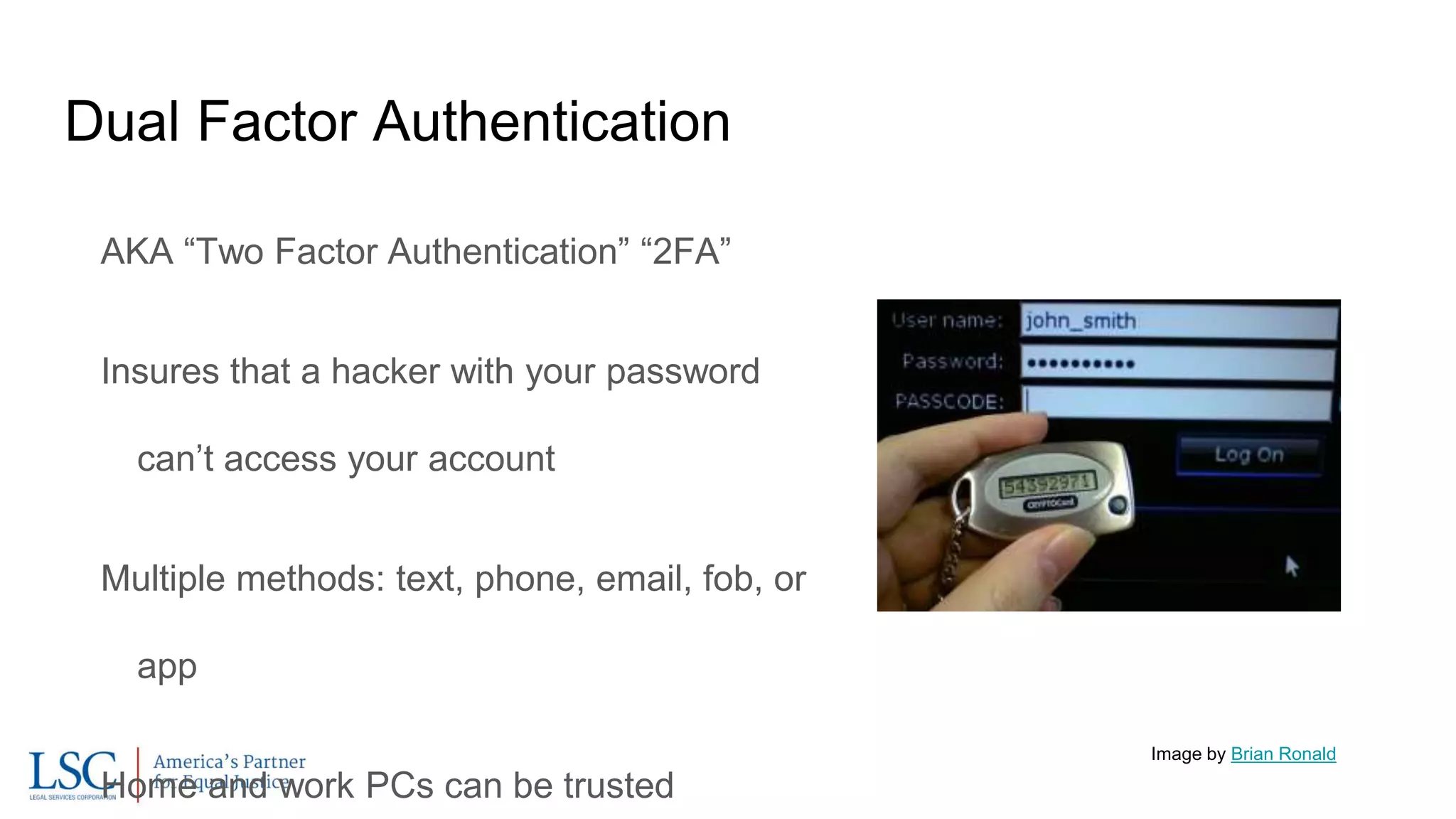 Dual Factor Authentication
AKA “Two Factor Authentication” “2FA”
Insures that a hacker with your password
can’t access your account
Multiple methods: text, phone, email, fob, or
app
Home and work PCs can be trusted
Image by Brian Ronald
 
