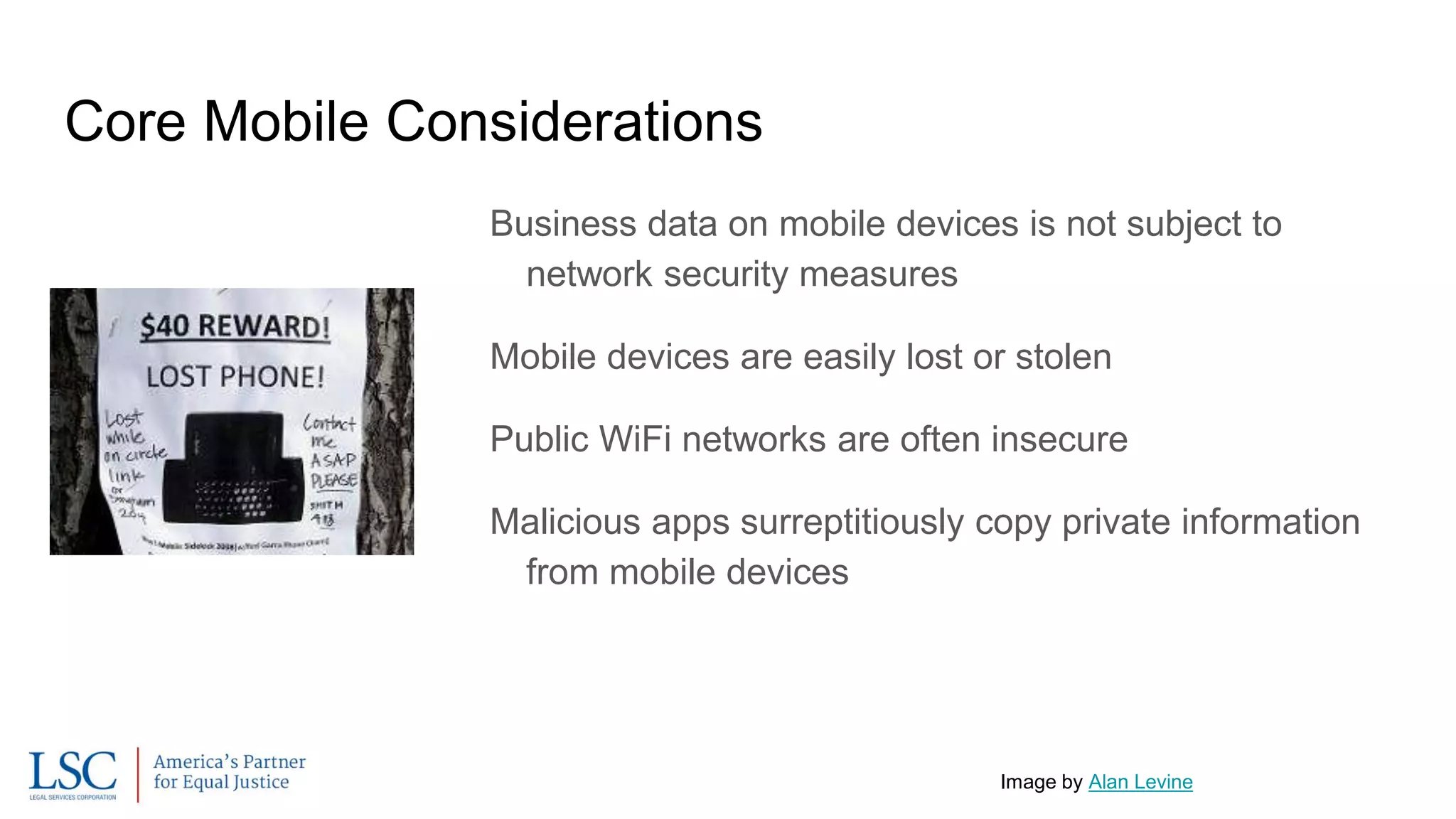 Core Mobile Considerations
Business data on mobile devices is not subject to
network security measures
Mobile devices are easily lost or stolen
Public WiFi networks are often insecure
Malicious apps surreptitiously copy private information
from mobile devices
Image by Alan Levine
 