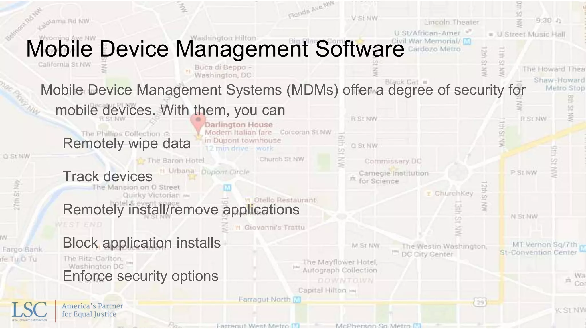 Mobile Device Management Software
Mobile Device Management Systems (MDMs) offer a degree of security for
mobile devices. With them, you can
Remotely wipe data
Track devices
Remotely install/remove applications
Block application installs
Enforce security options
 