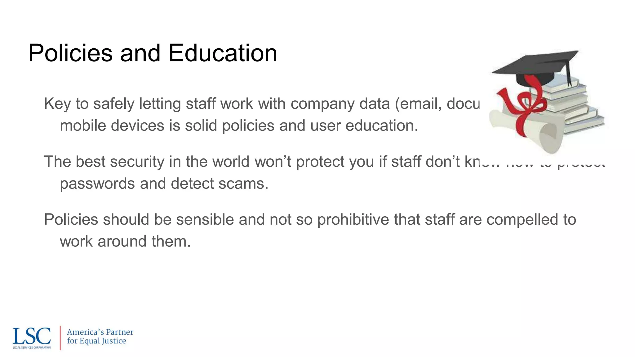 Policies and Education
Key to safely letting staff work with company data (email, documents, etc.) on
mobile devices is solid policies and user education.
The best security in the world won’t protect you if staff don’t know how to protect
passwords and detect scams.
Policies should be sensible and not so prohibitive that staff are compelled to
work around them.
 