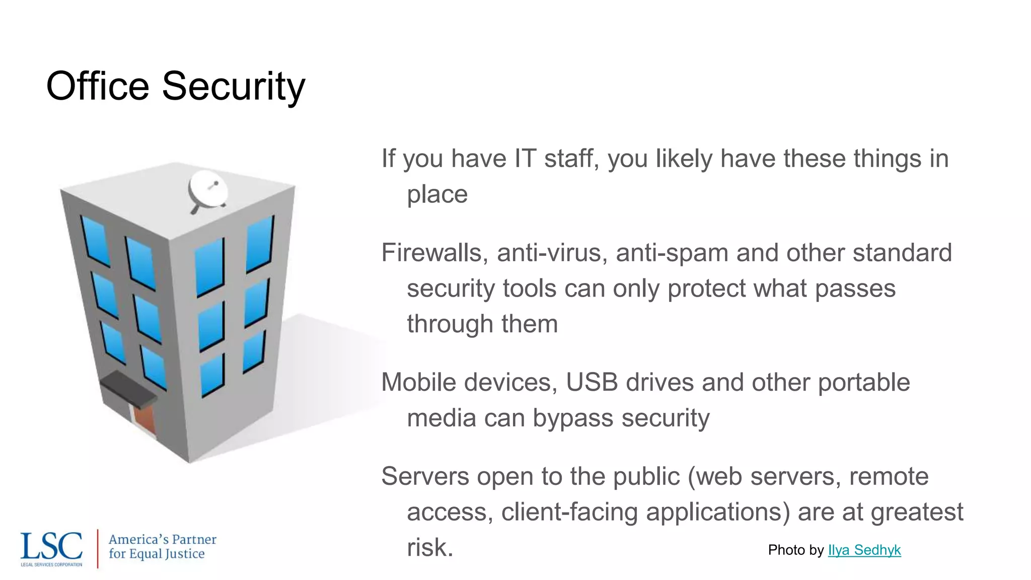 Office Security
If you have IT staff, you likely have these things in
place
Firewalls, anti-virus, anti-spam and other standard
security tools can only protect what passes
through them
Mobile devices, USB drives and other portable
media can bypass security
Servers open to the public (web servers, remote
access, client-facing applications) are at greatest
risk. Photo by Ilya Sedhyk
 