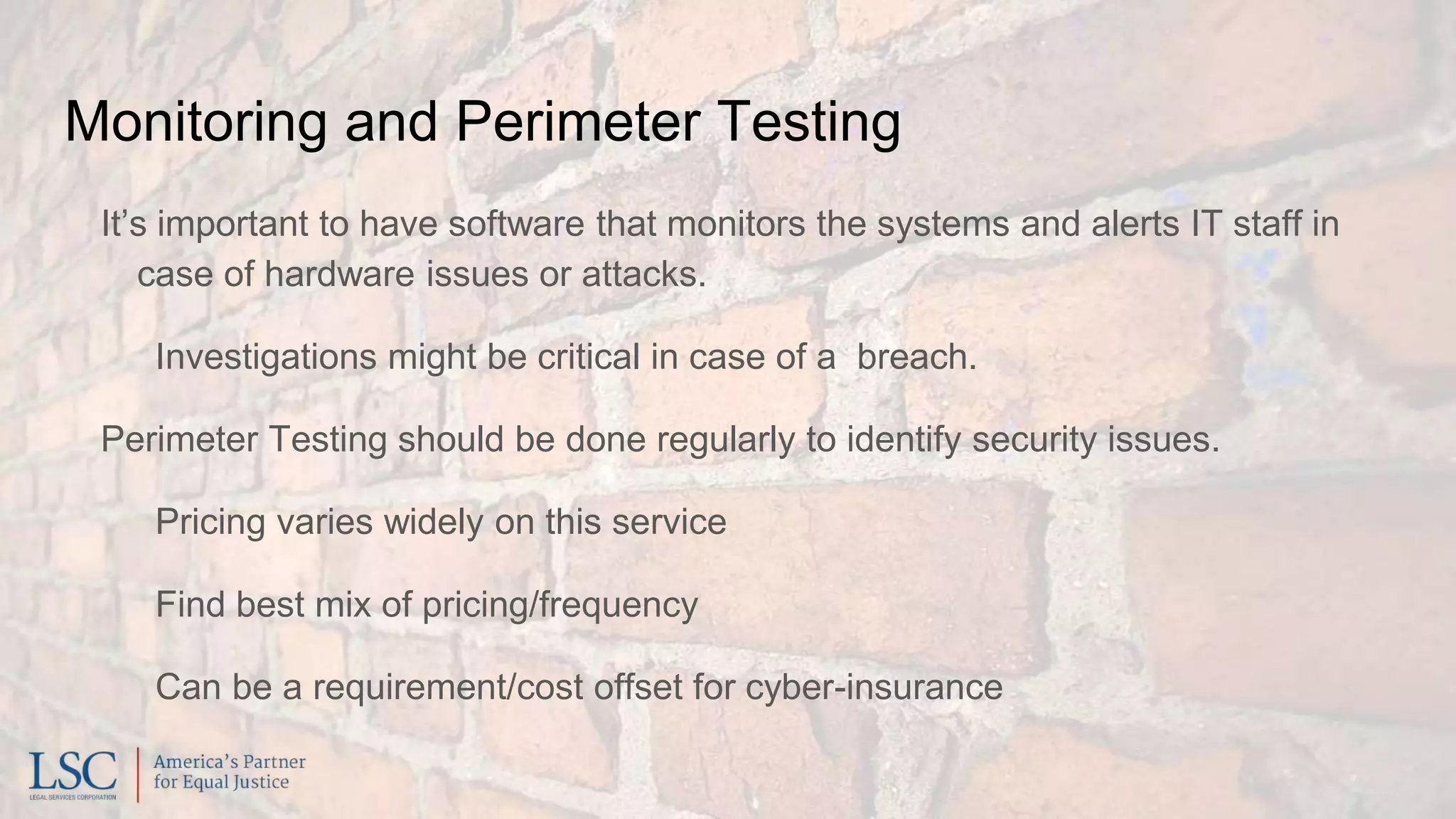 Monitoring and Perimeter Testing
It’s important to have software that monitors the systems and alerts IT staff in
case of hardware issues or attacks.
Investigations might be critical in case of a breach.
Perimeter Testing should be done regularly to identify security issues.
Pricing varies widely on this service
Find best mix of pricing/frequency
Can be a requirement/cost offset for cyber-insurance
 