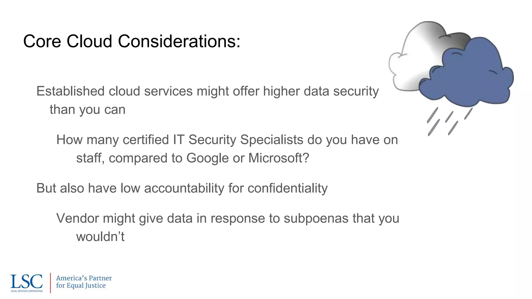 Core Cloud Considerations:
Established cloud services might offer higher data security
than you can
How many certified IT Security Specialists do you have on
staff, compared to Google or Microsoft?
But also have low accountability for confidentiality
Vendor might give data in response to subpoenas that you
wouldn’t
 
