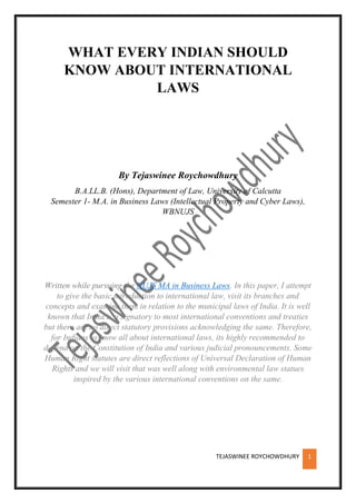 TEJASWINEE ROYCHOWDHURY 1
WHAT EVERY INDIAN SHOULD
KNOW ABOUT INTERNATIONAL
LAWS
By Tejaswinee Roychowdhury
B.A.LL.B. (Hons), Department of Law, University of Calcutta
Semester 1- M.A. in Business Laws (Intellectual Property and Cyber Laws),
WBNUJS
Written while pursuing the NUJS MA in Business Laws. In this paper, I attempt
to give the basic introduction to international law, visit its branches and
concepts and examine them in relation to the municipal laws of India. It is well
known that India is a signatory to most international conventions and treaties
but there are no direct statutory provisions acknowledging the same. Therefore,
for Indians to know all about international laws, its highly recommended to
depend on the Constitution of India and various judicial pronouncements. Some
Human Right statutes are direct reflections of Universal Declaration of Human
Rights and we will visit that was well along with environmental law statues
inspired by the various international conventions on the same.
 