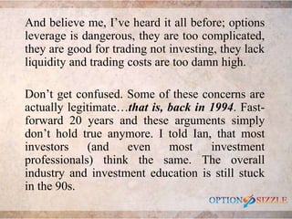 And believe me, I’ve heard it all before; options
leverage is dangerous, they are too complicated,
they are good for tradi...