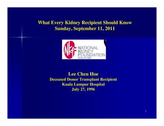 What Every Kidney Recipient Should Know
      Sunday, September 11, 2011




             Lee Chen Hoe
    Deceased Donor Transplant Recipient
          Kuala Lumpur Hospital
               July 27, 1996




                                          1
 