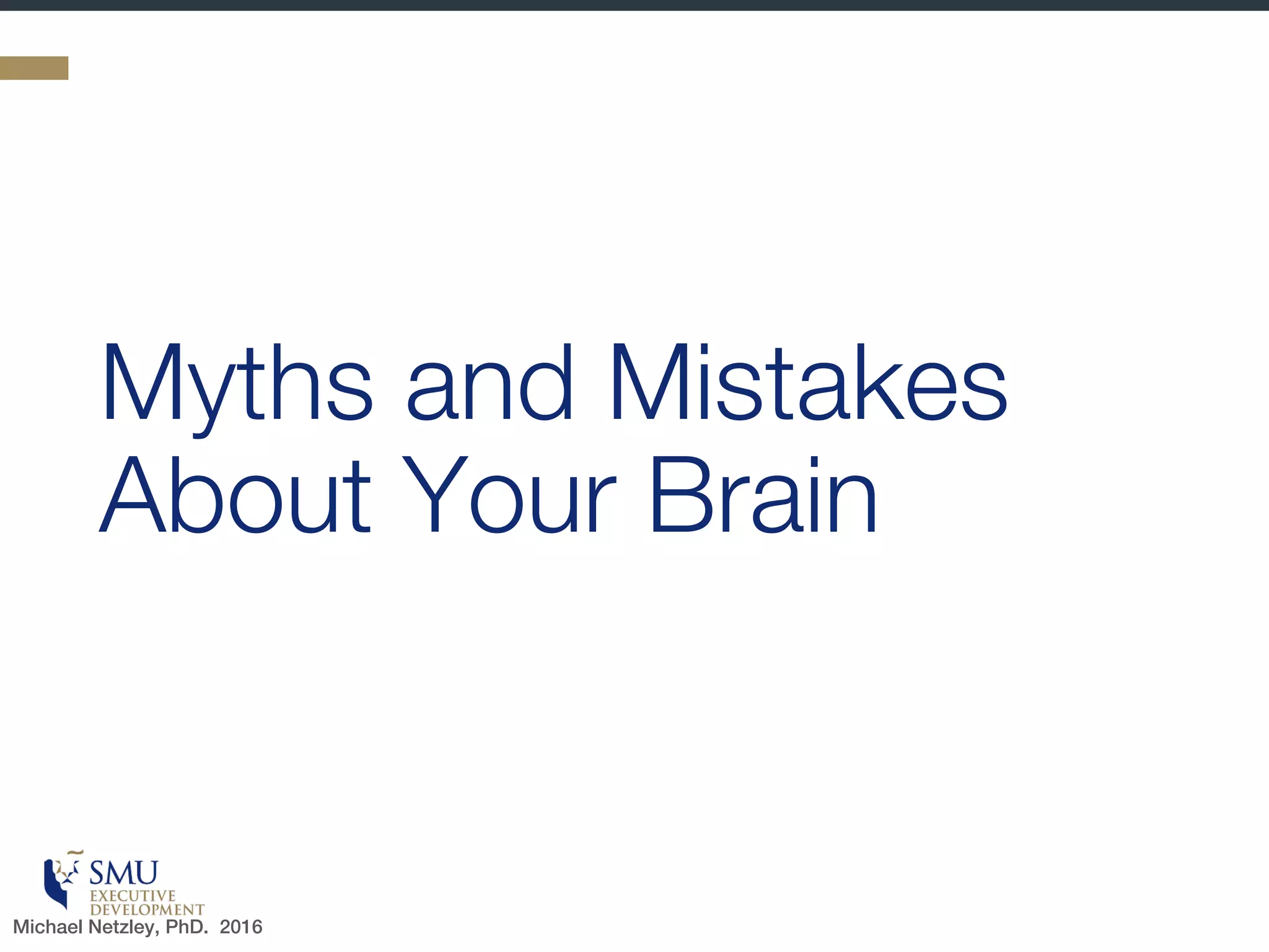 Let’s Begin With A Little Quiz
1. True or False: When we refer to our mind, we are
referring to something that is separate from our body.
2. True or False: We make better decisions when we leave
emotion out of it and rely primarily on logic.
3. True or False: People are either “left brained” or “right
brained” (left brain is better for logic and organization
while right brain is better for creativity and intuition)
4. True or False: There are neurochemicals that make us
better leaders (e.g., serotonin and Oxytocin are the
brain’s “selfless” chemicals)
5. True or False: Old dogs cannot learn new tricks.
6. True or False: Medical researchers have proven that
new habits are generally formed in 21 days.
Don’t worry…the answers will follow
Michael Netzley, PhD. 2016
 