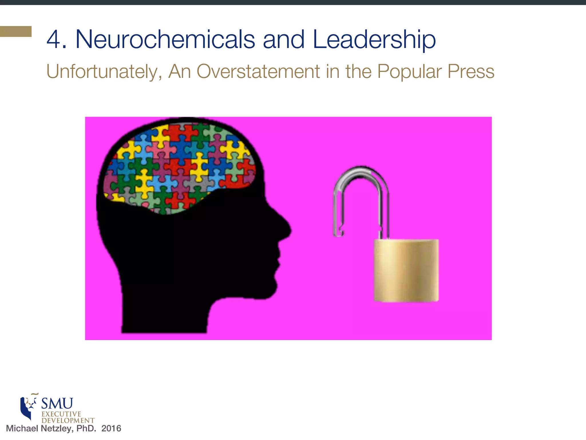 Certainty
§ Familiarity shifts the brain
to autopilot
§ We use established neural
pathways
§ This saves energy- is very
efficient
§ Can do 2 things at once –
talk and drive
§ Variation: mild uncertainty
can attract interest
§ How can managers build
certainty?
§ Link to self-efficacy
Ambiguity or confusion triggers the threat response
Michael Netzley, PhD. 2016
 