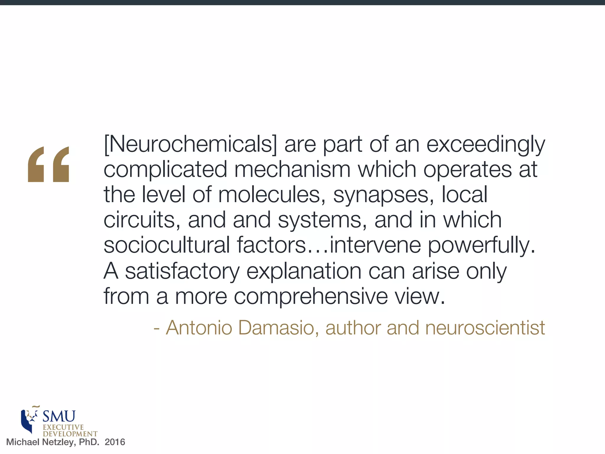 Autonomy
§ Reduced autonomy—
e.g., micromanaging—
can induce the threat
response
§ Perceived lack of control
can increase stress
(cortisol is released)
§ Greater scope to make
own choices leads to
better perceptions of
work life balance
(regardless of factual
hours worked)
Can I exercise my decisions without too much oversight?
Michael Netzley, PhD. 2016
 