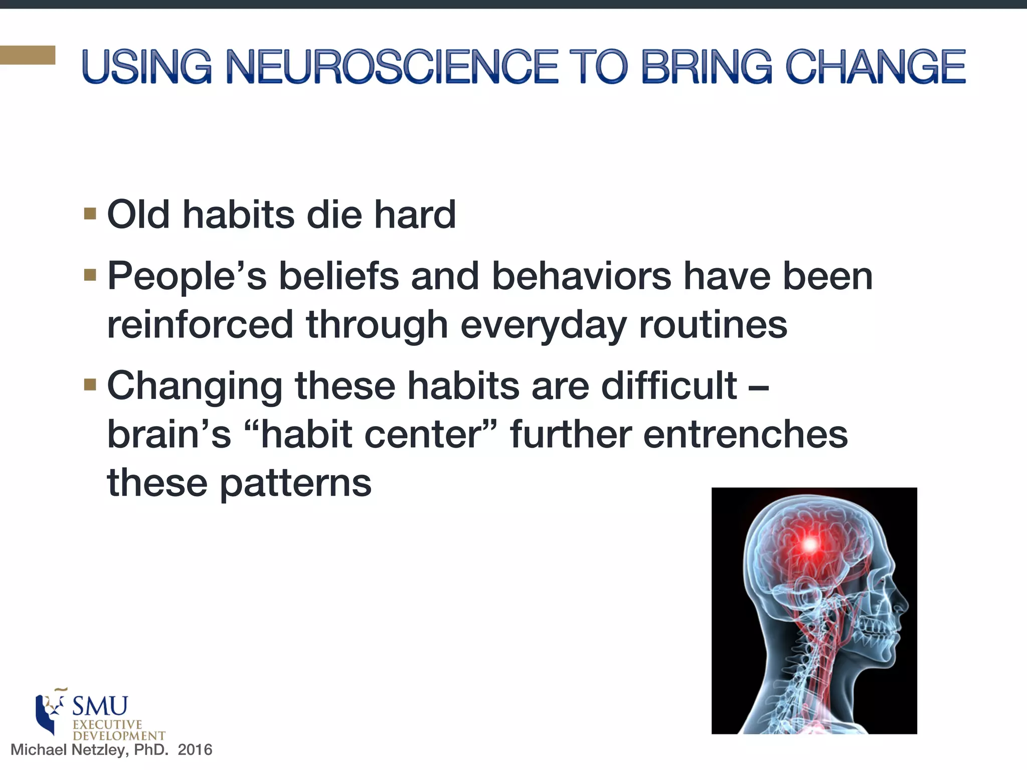 Here is Why You Should Care!
§ Researchers are already helping
us—managers, coaches, and
everyday people—maximize the
benefits that come from leveraging
on the mind-body connection.
§ “presence,” the state in which we
stop worrying about the impression
we’re making on others and instead
adjust the impression we’ve been
making on ourselves….we need to
nudge ourselves, moment by
moment, by tweaking our body
language, behavior, and mind-set
in our day-to-day lives.
The mind-body connection has potentially powerful benefits
Source: http://amycuddy.com/presence/Michael Netzley, Phd. 2016
 