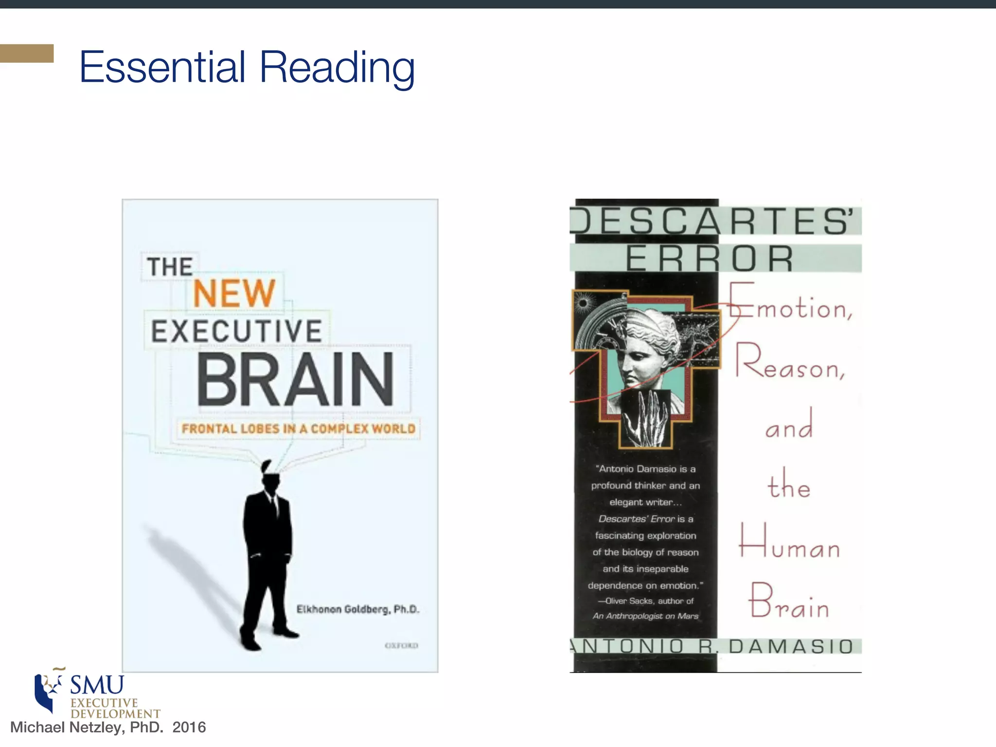 “
[Neurochemicals] are part of an
exceedingly complicated mechanism
which operates at the level of molecules,
synapses, local circuits, and and systems,
and in which sociocultural
factors…intervene powerfully. A
satisfactory explanation can arise only
from a more comprehensive view.
- Antonio Damasio, author and neuroscientist
Michael Netzley, PhD. 2016
 
