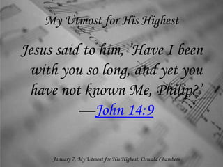 My Utmost for His Highest
Jesus said to him, ’Have I been
with you so long, and yet you
have not known Me, Philip?’
—John 14:9
January 7, My Utmost for His Highest, Oswald Chambers
 