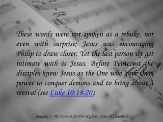 These words were not spoken as a rebuke, nor
even with surprise; Jesus was encouraging
Philip to draw closer. Yet the last person we get
intimate with is Jesus. Before Pentecost the
disciples knew Jesus as the One who gave them
power to conquer demons and to bring about a
revival (see Luke 10:18-20).
January 7, My Utmost for His Highest, Oswald Chambers
 