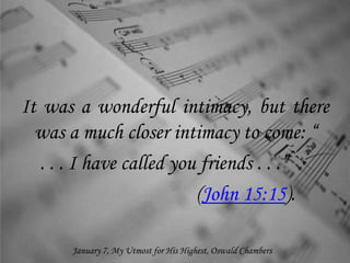 It was a wonderful intimacy, but there
was a much closer intimacy to come: “
. . . I have called you friends . . .”
(John 15:15).
January 7, My Utmost for His Highest, Oswald Chambers
 
