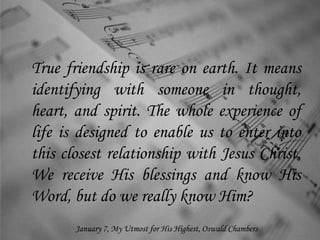 True friendship is rare on earth. It means
identifying with someone in thought,
heart, and spirit. The whole experience of
life is designed to enable us to enter into
this closest relationship with Jesus Christ.
We receive His blessings and know His
Word, but do we really know Him?
January 7, My Utmost for His Highest, Oswald Chambers
 