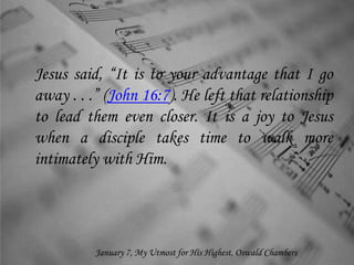Jesus said, “It is to your advantage that I go
away . . .” (John 16:7). He left that relationship
to lead them even closer. It is a joy to Jesus
when a disciple takes time to walk more
intimately with Him.
January 7, My Utmost for His Highest, Oswald Chambers
 
