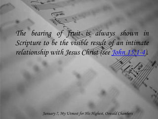 The bearing of fruit is always shown in
Scripture to be the visible result of an intimate
relationship with Jesus Christ (see John 15:1-4).
January 7, My Utmost for His Highest, Oswald Chambers
 