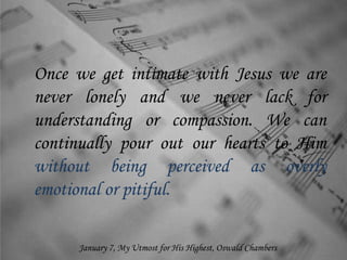 Once we get intimate with Jesus we are
never lonely and we never lack for
understanding or compassion. We can
continually pour out our hearts to Him
without being perceived as overly
emotional or pitiful.
January 7, My Utmost for His Highest, Oswald Chambers
 