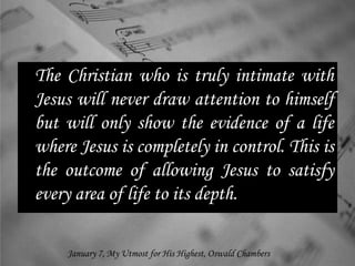 The Christian who is truly intimate with
Jesus will never draw attention to himself
but will only show the evidence of a life
where Jesus is completely in control. This is
the outcome of allowing Jesus to satisfy
every area of life to its depth.
January 7, My Utmost for His Highest, Oswald Chambers
 