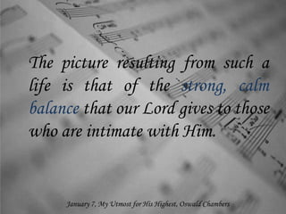 The picture resulting from such a
life is that of the strong, calm
balance that our Lord gives to those
who are intimate with Him.
January 7, My Utmost for His Highest, Oswald Chambers
 