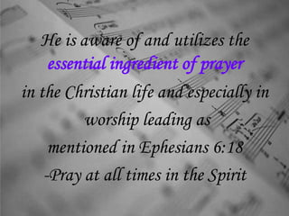 He is aware of and utilizes the
essential ingredient of prayer
in the Christian life and especially in
worship leading as
mentioned in Ephesians 6:18
-Pray at all times in the Spirit
 