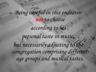 Being careful in this endeavor
not to choose
according to his
personal taste in music,
but necessarily adjusting to the
congregation comprising different
age groups and musical tastes.
 