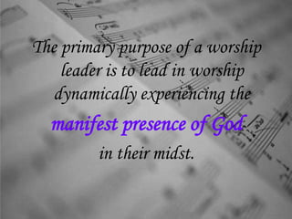 The primary purpose of a worship
leader is to lead in worship
dynamically experiencing the
manifest presence of God
in their midst.
 