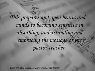 This prepares and open hearts and
minds to becoming sensitive in
absorbing, understanding and
embracing the message of the
pastor-teacher.
From Bro. Pete Galvez, In-depth Bible Study Teacher
 