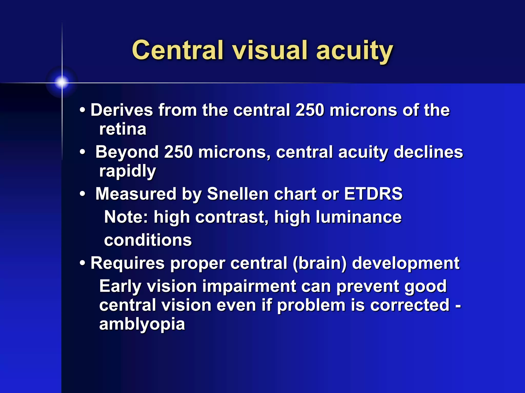 Central visual acuity
• Derives from the central 250 microns of the
retina
• Beyond 250 microns, central acuity declines
rapidly
• Measured by Snellen chart or ETDRS
Note: high contrast, high luminance
conditions
• Requires proper central (brain) development
Early vision impairment can prevent good
central vision even if problem is corrected -
amblyopia
 