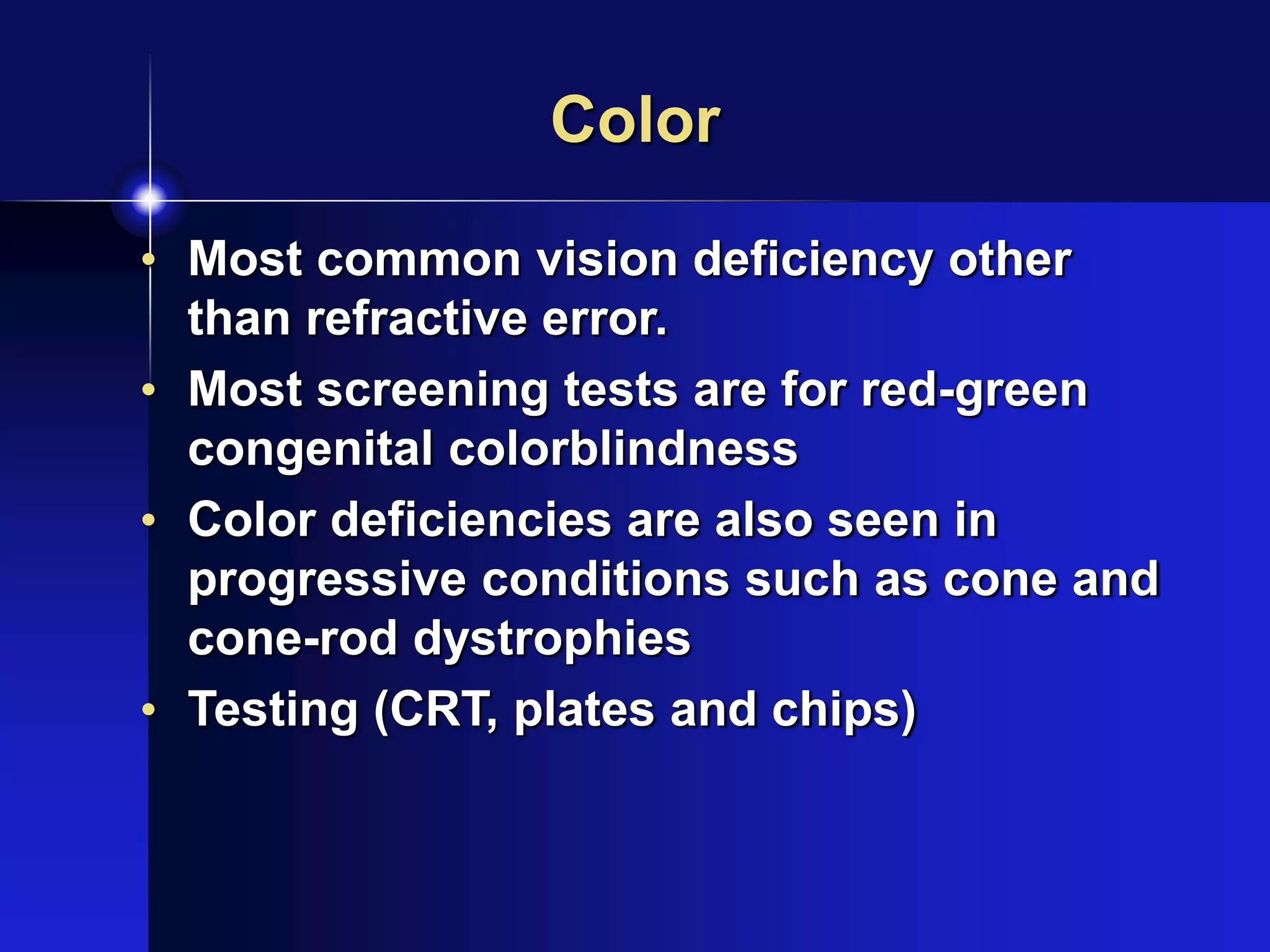 Color
• Most common vision deficiency other
than refractive error.
• Most screening tests are for red-green
congenital colorblindness
• Color deficiencies are also seen in
progressive conditions such as cone and
cone-rod dystrophies
• Testing (CRT, plates and chips)
 