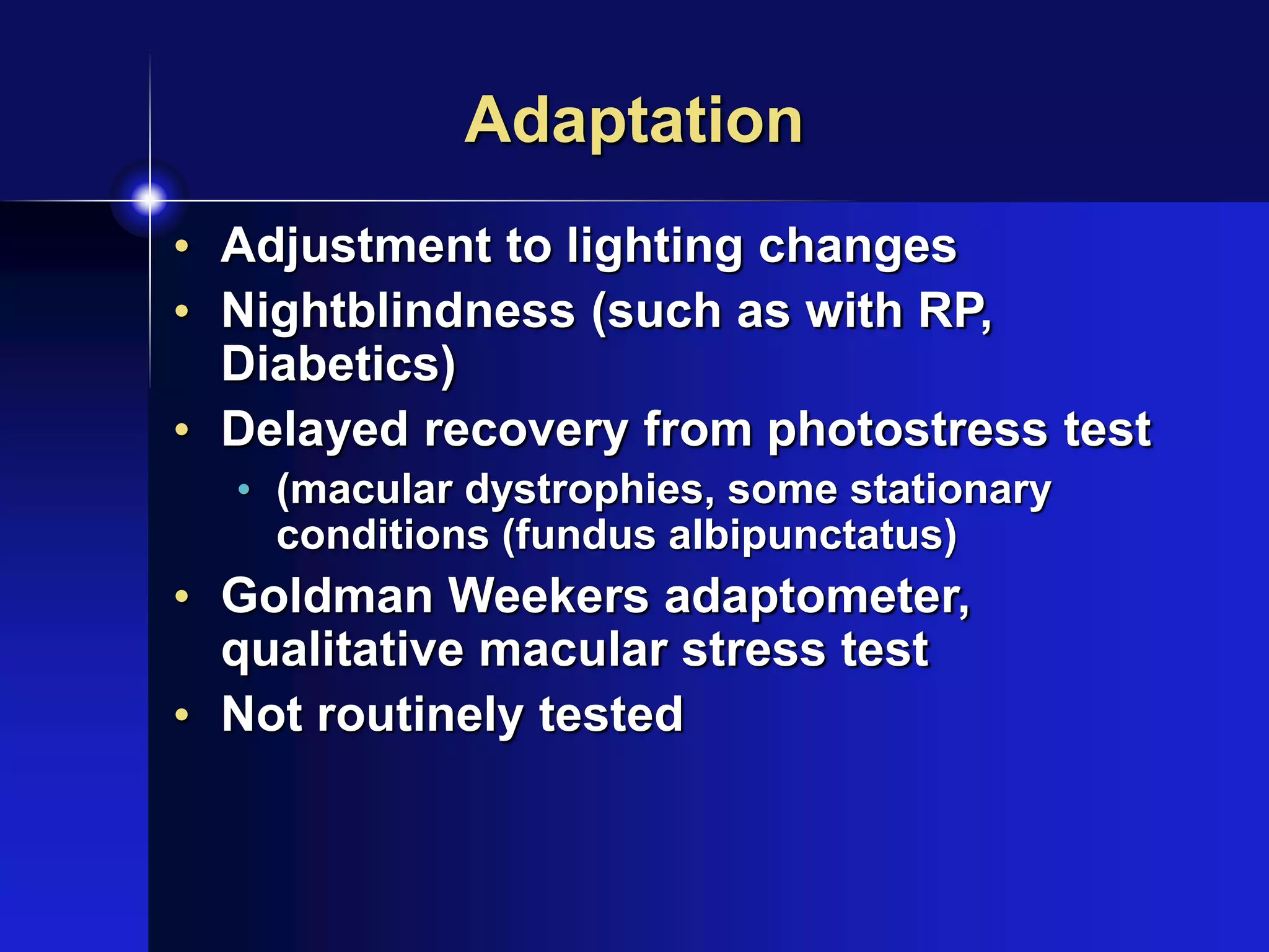 Adaptation
• Adjustment to lighting changes
• Nightblindness (such as with RP,
Diabetics)
• Delayed recovery from photostress test
• (macular dystrophies, some stationary
conditions (fundus albipunctatus)
• Goldman Weekers adaptometer,
qualitative macular stress test
• Not routinely tested
 