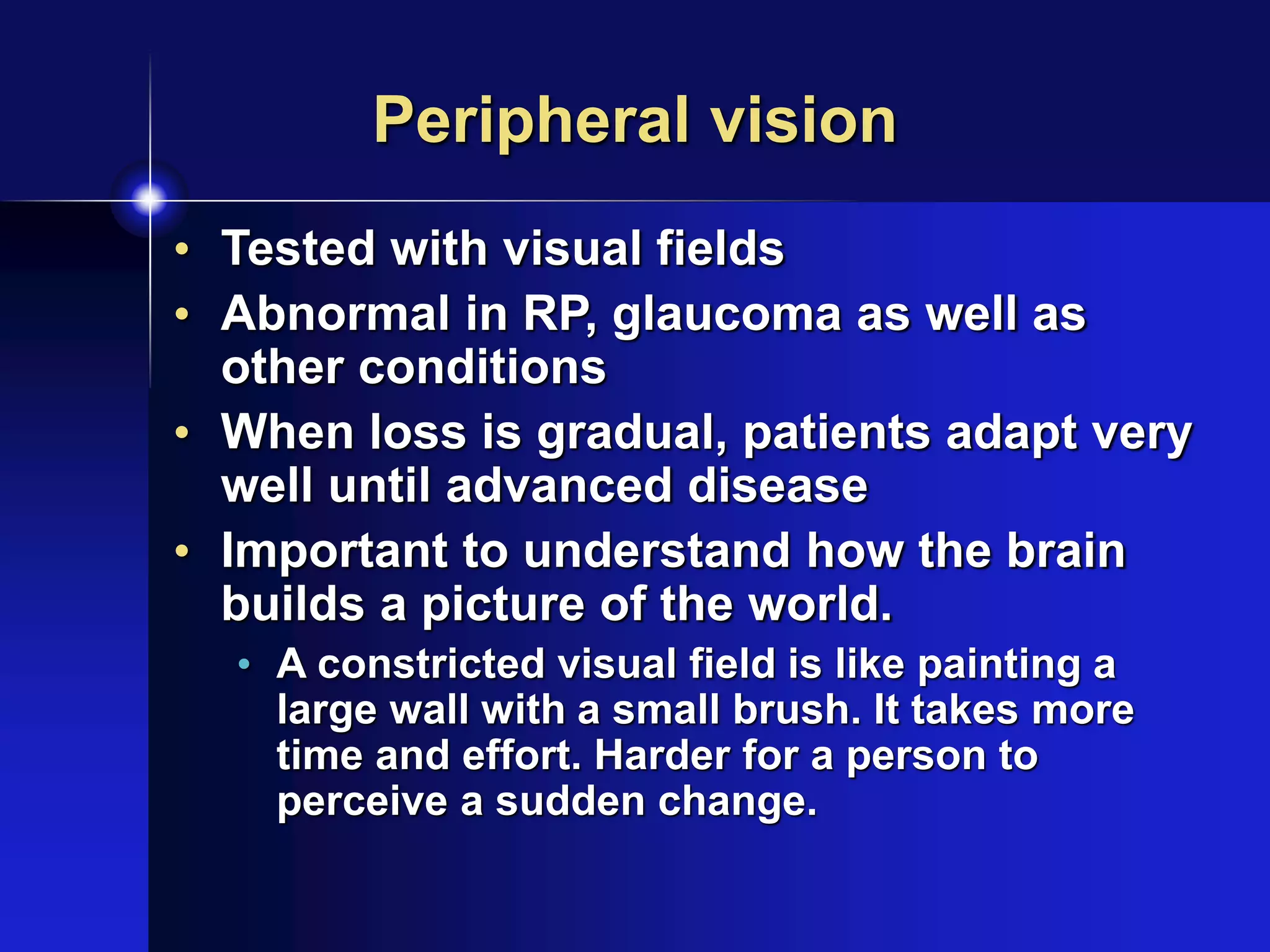 Peripheral vision
• Tested with visual fields
• Abnormal in RP, glaucoma as well as
other conditions
• When loss is gradual, patients adapt very
well until advanced disease
• Important to understand how the brain
builds a picture of the world.
• A constricted visual field is like painting a
large wall with a small brush. It takes more
time and effort. Harder for a person to
perceive a sudden change.
 