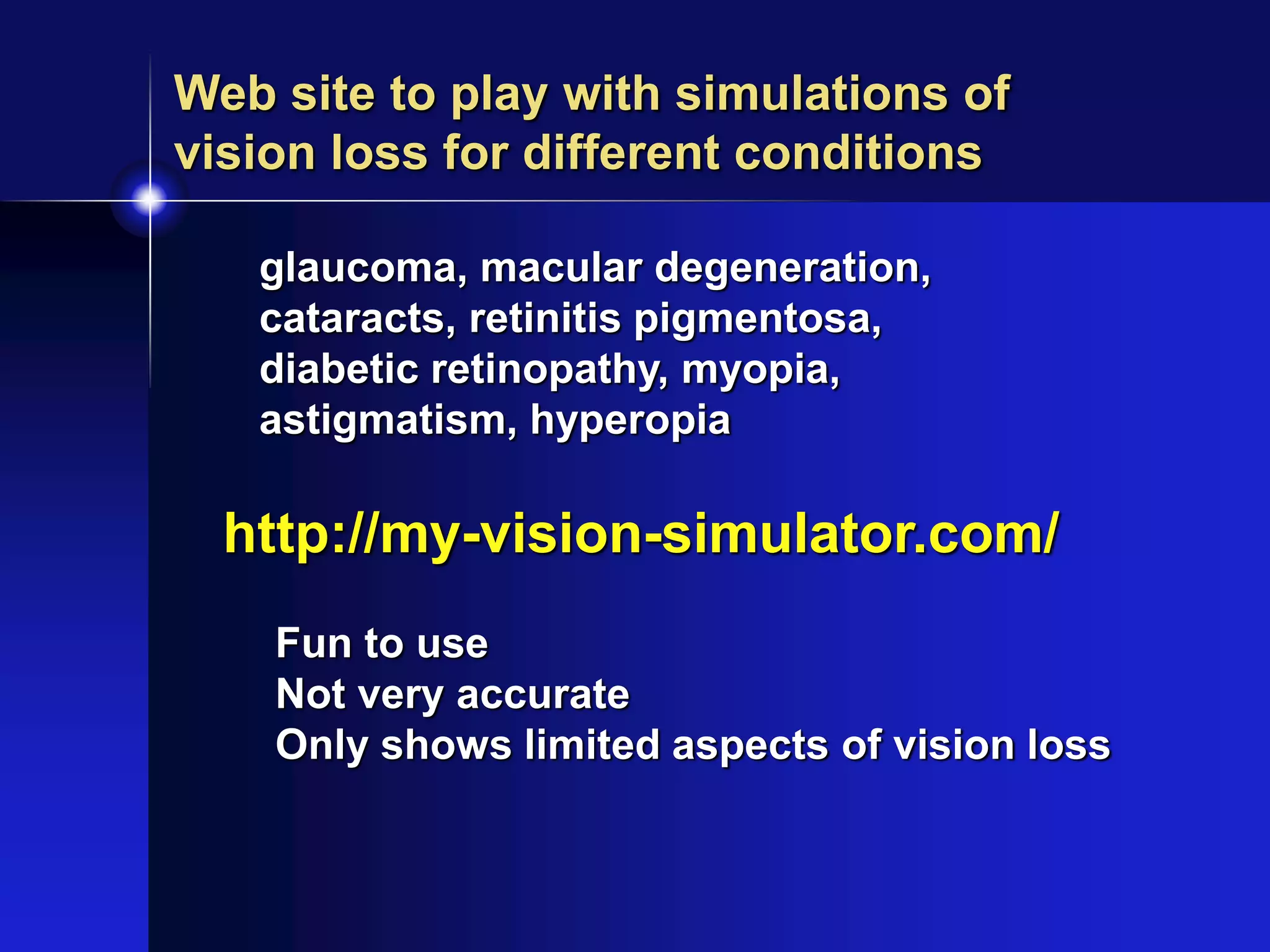 http://my-vision-simulator.com/
Web site to play with simulations of
vision loss for different conditions
glaucoma, macular degeneration,
cataracts, retinitis pigmentosa,
diabetic retinopathy, myopia,
astigmatism, hyperopia
Fun to use
Not very accurate
Only shows limited aspects of vision loss
 