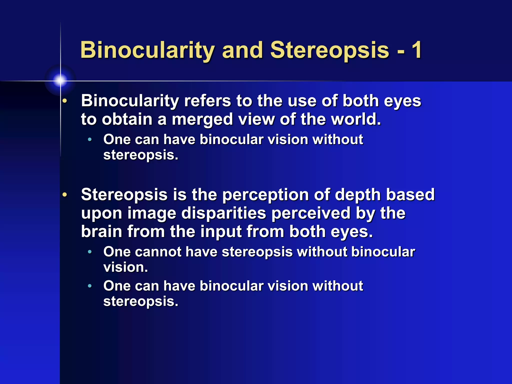 Binocularity and Stereopsis - 1
• Binocularity refers to the use of both eyes
to obtain a merged view of the world.
• One can have binocular vision without
stereopsis.
• Stereopsis is the perception of depth based
upon image disparities perceived by the
brain from the input from both eyes.
• One cannot have stereopsis without binocular
vision.
• One can have binocular vision without
stereopsis.
 